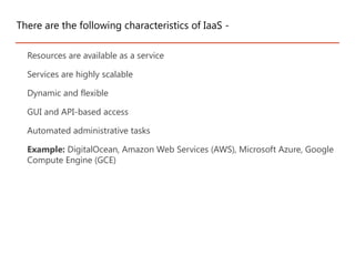 Resources are available as a service
Services are highly scalable
Dynamic and flexible
GUI and API-based access
Automated administrative tasks
Example: DigitalOcean, Amazon Web Services (AWS), Microsoft Azure, Google
Compute Engine (GCE)
There are the following characteristics of IaaS -
 