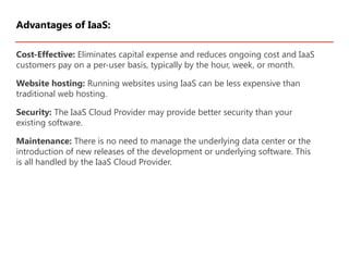Cost-Effective: Eliminates capital expense and reduces ongoing cost and IaaS
customers pay on a per-user basis, typically by the hour, week, or month.
Website hosting: Running websites using IaaS can be less expensive than
traditional web hosting.
Security: The IaaS Cloud Provider may provide better security than your
existing software.
Maintenance: There is no need to manage the underlying data center or the
introduction of new releases of the development or underlying software. This
is all handled by the IaaS Cloud Provider.
Advantages of IaaS:
 