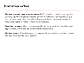 Limited control over infrastructure: IaaS providers typically manage the
underlying infrastructure and take care of maintenance and updates, but
this can also mean that users have less control over the environment and
may not be able to make certain customizations.
Security concerns: Users are responsible for securing their own data and
applications, which can be a significant undertaking.
Limited access: Cloud computing may not be accessible in certain regions
and countries due to legal policies.
Disadvantages of laaS :
 