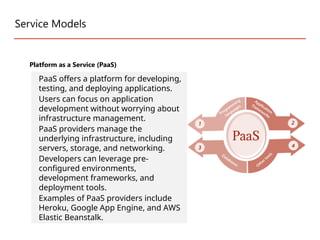 Service Models
Platform as a Service (PaaS)
PaaS offers a platform for developing,
testing, and deploying applications.
Users can focus on application
development without worrying about
infrastructure management.
PaaS providers manage the
underlying infrastructure, including
servers, storage, and networking.
Developers can leverage pre-
configured environments,
development frameworks, and
deployment tools.
Examples of PaaS providers include
Heroku, Google App Engine, and AWS
Elastic Beanstalk.
 