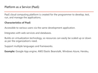 PaaS cloud computing platform is created for the programmer to develop, test,
run, and manage the applications.
Characteristics of PaaS
Accessible to various users via the same development application.
Integrates with web services and databases.
Builds on virtualization technology, so resources can easily be scaled up or down
as per the organization's need.
Support multiple languages and frameworks.
Example: Google App engine, AWS Elastic Beanstalk, Windows Azure, Heroku,
Platform as a Service (PaaS)
 