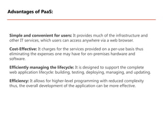 Simple and convenient for users: It provides much of the infrastructure and
other IT services, which users can access anywhere via a web browser.
Cost-Effective: It charges for the services provided on a per-use basis thus
eliminating the expenses one may have for on-premises hardware and
software.
Efficiently managing the lifecycle: It is designed to support the complete
web application lifecycle: building, testing, deploying, managing, and updating.
Efficiency: It allows for higher-level programming with reduced complexity
thus, the overall development of the application can be more effective.
Advantages of PaaS:
 