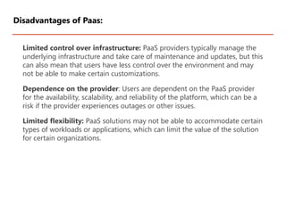 Limited control over infrastructure: PaaS providers typically manage the
underlying infrastructure and take care of maintenance and updates, but this
can also mean that users have less control over the environment and may
not be able to make certain customizations.
Dependence on the provider: Users are dependent on the PaaS provider
for the availability, scalability, and reliability of the platform, which can be a
risk if the provider experiences outages or other issues.
Limited flexibility: PaaS solutions may not be able to accommodate certain
types of workloads or applications, which can limit the value of the solution
for certain organizations.
Disadvantages of Paas:
 