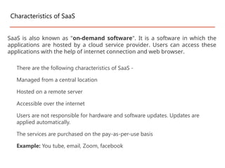 There are the following characteristics of SaaS -
Managed from a central location
Hosted on a remote server
Accessible over the internet
Users are not responsible for hardware and software updates. Updates are
applied automatically.
The services are purchased on the pay-as-per-use basis
Example: You tube, email, Zoom, facebook
Characteristics of SaaS
SaaS is also known as "on-demand software". It is a software in which the
applications are hosted by a cloud service provider. Users can access these
applications with the help of internet connection and web browser.
 