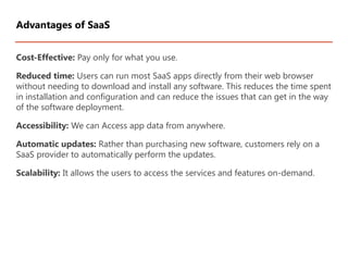 Cost-Effective: Pay only for what you use.
Reduced time: Users can run most SaaS apps directly from their web browser
without needing to download and install any software. This reduces the time spent
in installation and configuration and can reduce the issues that can get in the way
of the software deployment.
Accessibility: We can Access app data from anywhere.
Automatic updates: Rather than purchasing new software, customers rely on a
SaaS provider to automatically perform the updates.
Scalability: It allows the users to access the services and features on-demand.
Advantages of SaaS
 