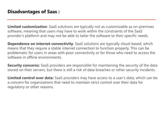 Limited customization: SaaS solutions are typically not as customizable as on-premises
software, meaning that users may have to work within the constraints of the SaaS
provider’s platform and may not be able to tailor the software to their specific needs.
Dependence on internet connectivity: SaaS solutions are typically cloud-based, which
means that they require a stable internet connection to function properly. This can be
problematic for users in areas with poor connectivity or for those who need to access the
software in offline environments.
Security concerns: SaaS providers are responsible for maintaining the security of the data
stored on their servers, but there is still a risk of data breaches or other security incidents.
Limited control over data: SaaS providers may have access to a user’s data, which can be
a concern for organizations that need to maintain strict control over their data for
regulatory or other reasons.
Disadvantages of Saas :
 