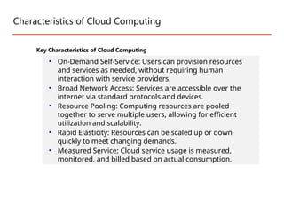 Characteristics of Cloud Computing
Key Characteristics of Cloud Computing
• On-Demand Self-Service: Users can provision resources
and services as needed, without requiring human
interaction with service providers.
• Broad Network Access: Services are accessible over the
internet via standard protocols and devices.
• Resource Pooling: Computing resources are pooled
together to serve multiple users, allowing for efficient
utilization and scalability.
• Rapid Elasticity: Resources can be scaled up or down
quickly to meet changing demands.
• Measured Service: Cloud service usage is measured,
monitored, and billed based on actual consumption.
 