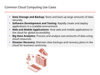 Common Cloud Computing Use Cases
• Data Storage and Backup: Store and back up large amounts of data
securely.
• Software Development and Testing: Rapidly create and deploy
applications in a scalable environment.
• Web and Mobile Applications: Host web and mobile applications in
the cloud for global accessibility.
• Big Data Analytics: Process and analyze vast amounts of data using
cloud resources.
• Disaster Recovery: Maintain data backups and recovery plans in the
cloud for business continuity.
 