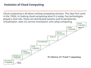 Evolution of Cloud Computing
Cloud computing is all about renting computing services. This idea first came
in the 1950s. In making cloud computing what it is today, five technologies
played a vital role. These are distributed systems and its peripherals,
virtualization, web 2.0, service orientation, and utility computing.
 