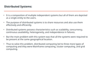• It is a composition of multiple independent systems but all of them are depicted
as a single entity to the users.
• The purpose of distributed systems is to share resources and also use them
effectively and efficiently.
• Distributed systems possess characteristics such as scalability, concurrency,
continuous availability, heterogeneity, and independence in failures.
• But the main problem with this system was that all the systems were required to
be present at the same geographical location.
• Thus to solve this problem, distributed computing led to three more types of
computing and they were-Mainframe computing, cluster computing, and grid
computing.
Distributed Systems:
 