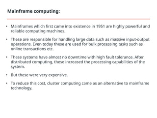 • Mainframes which first came into existence in 1951 are highly powerful and
reliable computing machines.
• These are responsible for handling large data such as massive input-output
operations. Even today these are used for bulk processing tasks such as
online transactions etc.
• These systems have almost no downtime with high fault tolerance. After
distributed computing, these increased the processing capabilities of the
system.
• But these were very expensive.
• To reduce this cost, cluster computing came as an alternative to mainframe
technology.
Mainframe computing:
 