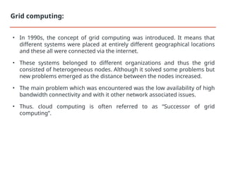 • In 1990s, the concept of grid computing was introduced. It means that
different systems were placed at entirely different geographical locations
and these all were connected via the internet.
• These systems belonged to different organizations and thus the grid
consisted of heterogeneous nodes. Although it solved some problems but
new problems emerged as the distance between the nodes increased.
• The main problem which was encountered was the low availability of high
bandwidth connectivity and with it other network associated issues.
• Thus. cloud computing is often referred to as “Successor of grid
computing”.
Grid computing:
 