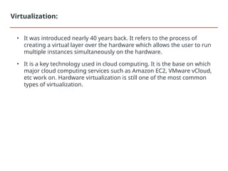 • It was introduced nearly 40 years back. It refers to the process of
creating a virtual layer over the hardware which allows the user to run
multiple instances simultaneously on the hardware.
• It is a key technology used in cloud computing. It is the base on which
major cloud computing services such as Amazon EC2, VMware vCloud,
etc work on. Hardware virtualization is still one of the most common
types of virtualization.
Virtualization:
 