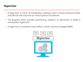 • A hypervisor is a form of virtualization software used in Cloud hosting to divide
and allocate the resources on various pieces of hardware.
• The program which provides partitioning, isolation, or abstraction is called a
virtualization hypervisor.
• A hypervisor is sometimes also called a virtual machine manager(VMM).
Hypervisor
 