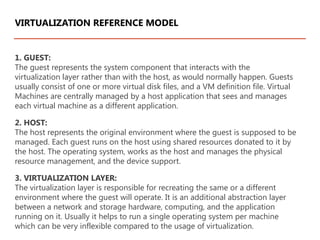 1. GUEST:
The guest represents the system component that interacts with the
virtualization layer rather than with the host, as would normally happen. Guests
usually consist of one or more virtual disk files, and a VM definition file. Virtual
Machines are centrally managed by a host application that sees and manages
each virtual machine as a different application.
2. HOST:
The host represents the original environment where the guest is supposed to be
managed. Each guest runs on the host using shared resources donated to it by
the host. The operating system, works as the host and manages the physical
resource management, and the device support.
3. VIRTUALIZATION LAYER:
The virtualization layer is responsible for recreating the same or a different
environment where the guest will operate. It is an additional abstraction layer
between a network and storage hardware, computing, and the application
running on it. Usually it helps to run a single operating system per machine
which can be very inflexible compared to the usage of virtualization.
VIRTUALIZATION REFERENCE MODEL
 