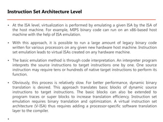 • At the ISA level, virtualization is performed by emulating a given ISA by the ISA of
the host machine. For example, MIPS binary code can run on an x86-based host
machine with the help of ISA emulation.
• With this approach, it is possible to run a large amount of legacy binary code
written for various processors on any given new hardware host machine. Instruction
set emulation leads to virtual ISAs created on any hardware machine.
• The basic emulation method is through code interpretation. An interpreter program
interprets the source instructions to target instructions one by one. One source
instruction may require tens or hundreds of native target instructions to perform its
function.
• Obviously, this process is relatively slow. For better performance, dynamic binary
translation is desired. This approach translates basic blocks of dynamic source
instructions to target instructions. The basic blocks can also be extended to
program traces or super blocks to increase translation efficiency. Instruction set
emulation requires binary translation and optimization. A virtual instruction set
architecture (V-ISA) thus requires adding a processor-specific software translation
layer to the compiler.
•
Instruction Set Architecture Level
 
