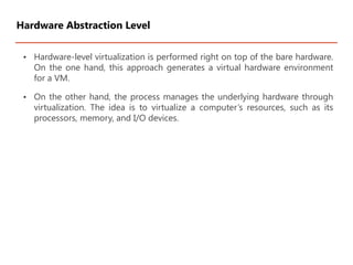 • Hardware-level virtualization is performed right on top of the bare hardware.
On the one hand, this approach generates a virtual hardware environment
for a VM.
• On the other hand, the process manages the underlying hardware through
virtualization. The idea is to virtualize a computer’s resources, such as its
processors, memory, and I/O devices.
Hardware Abstraction Level
 