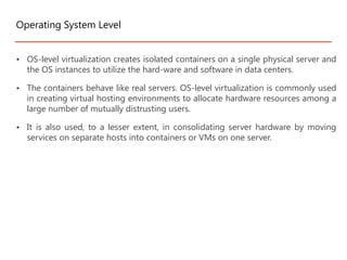 • OS-level virtualization creates isolated containers on a single physical server and
the OS instances to utilize the hard-ware and software in data centers.
• The containers behave like real servers. OS-level virtualization is commonly used
in creating virtual hosting environments to allocate hardware resources among a
large number of mutually distrusting users.
• It is also used, to a lesser extent, in consolidating server hardware by moving
services on separate hosts into containers or VMs on one server.
Operating System Level
 