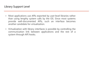 • Most applications use APIs exported by user-level libraries rather
than using lengthy system calls by the OS. Since most systems
provide well-documented APIs, such an interface becomes
another candidate for virtualization.
• Virtualization with library interfaces is possible by controlling the
communication link between applications and the rest of a
system through API hooks.
Library Support Level
 