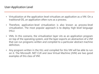 • Virtualization at the application level virtualizes an application as a VM. On a
traditional OS, an application often runs as a process.
• Therefore, application-level virtualization is also known as process-level
virtualization. The most popular approach is to deploy high level language
(HLL)
• VMs. In this scenario, the virtualization layer sits as an application program
on top of the operating system, and the layer exports an abstraction of a VM
that can run programs written and compiled to a particular abstract machine
definition.
• Any program written in the HLL and compiled for this VM will be able to run
on it. The Microsoft .NET CLR and Java Virtual Machine (JVM) are two good
examples of this class of VM.
User-Application Level
 