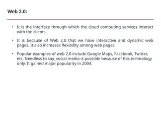 • It is the interface through which the cloud computing services interact
with the clients.
• It is because of Web 2.0 that we have interactive and dynamic web
pages. It also increases flexibility among web pages.
• Popular examples of web 2.0 include Google Maps, Facebook, Twitter,
etc. Needless to say, social media is possible because of this technology
only. It gained major popularity in 2004.
Web 2.0:
 