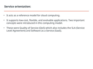 • It acts as a reference model for cloud computing.
• It supports low-cost, flexible, and evolvable applications. Two important
concepts were introduced in this computing model.
• These were Quality of Service (QoS) which also includes the SLA (Service
Level Agreement) and Software as a Service (SaaS).
Service orientation:
 