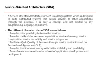 • A Service-Oriented Architecture or SOA is a design pattern which is designed
to build distributed systems that deliver services to other applications
through the protocol. It is only a concept and not limited to any
programming language or platform.
• The different characteristics of SOA are as follows :
o Provides interoperability between the services.
o Provides methods for service encapsulation, service discovery, service
composition, service reusability and service integration.
o Facilitates QoS (Quality of Services) through service contract based on
Service Level Agreement (SLA).
o Provides location transparency with better scalability and availability.
o Ease of maintenance with reduced cost of application development and
deployment.
Service-Oriented Architecture (SOA)
 