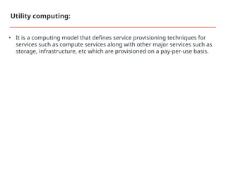 • It is a computing model that defines service provisioning techniques for
services such as compute services along with other major services such as
storage, infrastructure, etc which are provisioned on a pay-per-use basis.
Utility computing:
 
