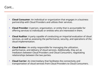 Cont…
• Cloud Consumer: An individual or organization that engages in a business
partnership with Cloud Providers and utilizes their services.
• Cloud Provider: A person, organization, or entity that is accountable for
offering services to individuals or entities who are interested in them.
• Cloud Auditor: A party capable of conducting an impartial evaluation of cloud
services, as well as assessing the performance, security, and operations of the
cloud implementation.
• Cloud Broker: An entity responsible for managing the utilization,
performance, and delivery of cloud services. Additionally, they act as
mediators between Cloud Providers and Cloud Consumers, negotiating
relationships between the two parties.
• Cloud Carrier: An intermediary that facilitates the connectivity and
transportation of cloud services from Cloud Providers to Cloud Consumers.
 