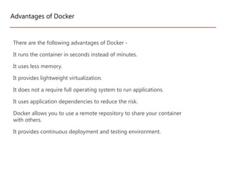 There are the following advantages of Docker -
It runs the container in seconds instead of minutes.
It uses less memory.
It provides lightweight virtualization.
It does not a require full operating system to run applications.
It uses application dependencies to reduce the risk.
Docker allows you to use a remote repository to share your container
with others.
It provides continuous deployment and testing environment.
Advantages of Docker
 