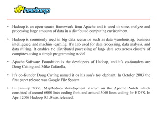 • Hadoop is an open source framework from Apache and is used to store, analyze and
processing large amounts of data in a distributed computing environment.
• Hadoop is commonly used in big data scenarios such as data warehousing, business
intelligence, and machine learning. It’s also used for data processing, data analysis, and
data mining. It enables the distributed processing of large data sets across clusters of
computers using a simple programming model.
• Apache Software Foundation is the developers of Hadoop, and it’s co-founders are
Doug Cutting and Mike Cafarella.
• It’s co-founder Doug Cutting named it on his son’s toy elephant. In October 2003 the
first paper release was Google File System.
• In January 2006, MapReduce development started on the Apache Nutch which
consisted of around 6000 lines coding for it and around 5000 lines coding for HDFS. In
April 2006 Hadoop 0.1.0 was released.
 
