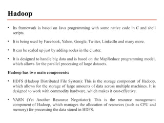 • Its framework is based on Java programming with some native code in C and shell
scripts.
• It is being used by Facebook, Yahoo, Google, Twitter, LinkedIn and many more.
• It can be scaled up just by adding nodes in the cluster.
• It is designed to handle big data and is based on the MapReduce programming model,
which allows for the parallel processing of large datasets.
Hadoop has two main components:
• HDFS (Hadoop Distributed File System): This is the storage component of Hadoop,
which allows for the storage of large amounts of data across multiple machines. It is
designed to work with commodity hardware, which makes it cost-effective.
• YARN (Yet Another Resource Negotiator): This is the resource management
component of Hadoop, which manages the allocation of resources (such as CPU and
memory) for processing the data stored in HDFS.
Hadoop
 