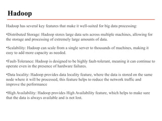 Hadoop has several key features that make it well-suited for big data processing:
•Distributed Storage: Hadoop stores large data sets across multiple machines, allowing for
the storage and processing of extremely large amounts of data.
•Scalability: Hadoop can scale from a single server to thousands of machines, making it
easy to add more capacity as needed.
•Fault-Tolerance: Hadoop is designed to be highly fault-tolerant, meaning it can continue to
operate even in the presence of hardware failures.
•Data locality: Hadoop provides data locality feature, where the data is stored on the same
node where it will be processed, this feature helps to reduce the network traffic and
improve the performance
•High Availability: Hadoop provides High Availability feature, which helps to make sure
that the data is always available and is not lost.
Hadoop
 