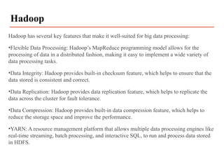 Hadoop has several key features that make it well-suited for big data processing:
•Flexible Data Processing: Hadoop’s MapReduce programming model allows for the
processing of data in a distributed fashion, making it easy to implement a wide variety of
data processing tasks.
•Data Integrity: Hadoop provides built-in checksum feature, which helps to ensure that the
data stored is consistent and correct.
•Data Replication: Hadoop provides data replication feature, which helps to replicate the
data across the cluster for fault tolerance.
•Data Compression: Hadoop provides built-in data compression feature, which helps to
reduce the storage space and improve the performance.
•YARN: A resource management platform that allows multiple data processing engines like
real-time streaming, batch processing, and interactive SQL, to run and process data stored
in HDFS.
Hadoop
 