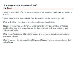 1.Hive- It uses HiveQl for data structuring and for writing complicated MapReduce
in HDFS.
2.Drill- It consists of user-defined functions and is used for data exploration.
3.Storm- It allows real-time processing and streaming of data.
4.Spark- It contains a Machine Learning Library(MLlib) for providing enhanced
machine learning and is widely used for data processing. It also supports Java,
Python, and Scala.
5.Pig- It has Pig Latin, a SQL-Like language and performs data transformation of
unstructured data.
6.Tez- It reduces the complexities of Hive and Pig and helps in the running of their
codes faster.
Some common frameworks of
Hadoop
 