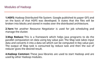 1.HDFS: Hadoop Distributed File System. Google published its paper GFS and
on the basis of that HDFS was developed. It states that the files will be
broken into blocks and stored in nodes over the distributed architecture.
2.Yarn: Yet another Resource Negotiator is used for job scheduling and
manage the cluster.
3.Map Reduce: This is a framework which helps Java programs to do the
parallel computation on data using key value pair. The Map task takes input
data and converts it into a data set which can be computed in Key value pair.
The output of Map task is consumed by reduce task and then the out of
reducer gives the desired result.
4.Hadoop Common: These Java libraries are used to start Hadoop and are
used by other Hadoop modules.
Modules of Hadoop
 