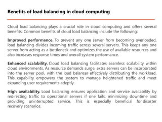 Cloud load balancing plays a crucial role in cloud computing and offers several
benefits. Common benefits of cloud load balancing include the following:
Improved performance. To prevent any one server from becoming overloaded,
load balancing divides incoming traffic across several servers. This keeps any one
server from acting as a bottleneck and optimizes the use of available resources and
also increases response times and overall system performance.
Enhanced scalability. Cloud load balancing facilitates seamless scalability within
cloud environments. As resource demands surge, extra servers can be incorporated
into the server pool, with the load balancer effectively distributing the workload.
This capability empowers the system to manage heightened traffic and meet
expanding user requirements adeptly.
High availability. Load balancing ensures application and service availability by
redirecting traffic to operational servers if one fails, minimizing downtime and
providing uninterrupted service. This is especially beneficial for disaster
recovery scenarios.
Benefits of load balancing in cloud computing
 