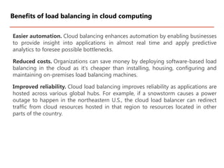 Easier automation. Cloud balancing enhances automation by enabling businesses
to provide insight into applications in almost real time and apply predictive
analytics to foresee possible bottlenecks.
Reduced costs. Organizations can save money by deploying software-based load
balancing in the cloud as it's cheaper than installing, housing, configuring and
maintaining on-premises load balancing machines.
Improved reliability. Cloud load balancing improves reliability as applications are
hosted across various global hubs. For example, if a snowstorm causes a power
outage to happen in the northeastern U.S., the cloud load balancer can redirect
traffic from cloud resources hosted in that region to resources located in other
parts of the country.
Benefits of load balancing in cloud computing
 