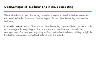 While cloud-based load balancing provides numerous benefits, it does come with
certain drawbacks. Common disadvantages of cloud load balancing include the
following:
Limited customization. Cloud-based load balancing is generally less customizable
and manageable, requiring businesses to depend on the cloud provider for
management. For example, adjusting or fine-tuning load balancer settings might be
limited for businesses using load balancing in the cloud.
Disadvantages of load balancing in cloud computing
 