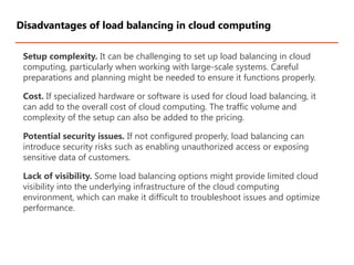 Setup complexity. It can be challenging to set up load balancing in cloud
computing, particularly when working with large-scale systems. Careful
preparations and planning might be needed to ensure it functions properly.
Cost. If specialized hardware or software is used for cloud load balancing, it
can add to the overall cost of cloud computing. The traffic volume and
complexity of the setup can also be added to the pricing.
Potential security issues. If not configured properly, load balancing can
introduce security risks such as enabling unauthorized access or exposing
sensitive data of customers.
Lack of visibility. Some load balancing options might provide limited cloud
visibility into the underlying infrastructure of the cloud computing
environment, which can make it difficult to troubleshoot issues and optimize
performance.
Disadvantages of load balancing in cloud computing
 