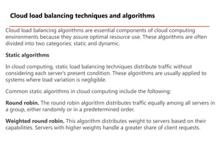 Cloud load balancing algorithms are essential components of cloud computing
environments because they assure optimal resource use. These algorithms are often
divided into two categories: static and dynamic.
Static algorithms
In cloud computing, static load balancing techniques distribute traffic without
considering each server's present condition. These algorithms are usually applied to
systems where load variation is negligible.
Common static algorithms in cloud computing include the following:
Round robin. The round robin algorithm distributes traffic equally among all servers in
a group, either randomly or in a predetermined order.
Weighted round robin. This algorithm distributes weight to servers based on their
capabilities. Servers with higher weights handle a greater share of client requests.
Cloud load balancing techniques and algorithms
 