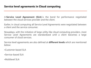 A Service Level Agreement (SLA) is the bond for performance negotiated
between the cloud services provider and the client.
Earlier, in cloud computing all Service Level Agreements were negotiated between
a client and the service consumer.
Nowadays, with the initiation of large utility-like cloud computing providers, most
Service Level Agreements are standardized until a client becomes a large
consumer of cloud services.
Service level agreements are also defined at different levels which are mentioned
below:
•Customer-based SLA
•Service-based SLA
•Multilevel SLA
Service level agreements in Cloud computing
 