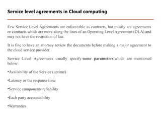 Few Service Level Agreements are enforceable as contracts, but mostly are agreements
or contracts which are more along the lines of an Operating Level Agreement (OLA) and
may not have the restriction of law.
It is fine to have an attorney review the documents before making a major agreement to
the cloud service provider.
Service Level Agreements usually specify some parameters which are mentioned
below:
•Availability of the Service (uptime)
•Latency or the response time
•Service components reliability
•Each party accountability
•Warranties
Service level agreements in Cloud computing
 
