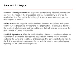 Discover service provider: This step involves identifying a service provider that
can meet the needs of the organization and has the capability to provide the
required service. This can be done through research, requesting proposals, or
reaching out to vendors.
Define SLA: In this step, the service level requirements are defined and agreed
upon between the service provider and the organization. This includes defining
the service level objectives, metrics, and targets that will be used to measure the
performance of the service provider.
Establish Agreement: After the service level requirements have been defined, an
agreement is established between the organization and the service provider
outlining the terms and conditions of the service. This agreement should include
the SLA, any penalties for non-compliance, and the process for monitoring and
reporting on the service level objectives.
Steps in SLA Lifecycle
 