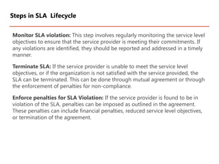 Monitor SLA violation: This step involves regularly monitoring the service level
objectives to ensure that the service provider is meeting their commitments. If
any violations are identified, they should be reported and addressed in a timely
manner.
Terminate SLA: If the service provider is unable to meet the service level
objectives, or if the organization is not satisfied with the service provided, the
SLA can be terminated. This can be done through mutual agreement or through
the enforcement of penalties for non-compliance.
Enforce penalties for SLA Violation: If the service provider is found to be in
violation of the SLA, penalties can be imposed as outlined in the agreement.
These penalties can include financial penalties, reduced service level objectives,
or termination of the agreement.
Steps in SLA Lifecycle
 