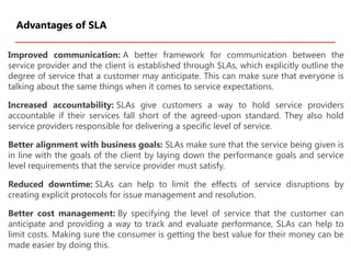 Improved communication: A better framework for communication between the
service provider and the client is established through SLAs, which explicitly outline the
degree of service that a customer may anticipate. This can make sure that everyone is
talking about the same things when it comes to service expectations.
Increased accountability: SLAs give customers a way to hold service providers
accountable if their services fall short of the agreed-upon standard. They also hold
service providers responsible for delivering a specific level of service.
Better alignment with business goals: SLAs make sure that the service being given is
in line with the goals of the client by laying down the performance goals and service
level requirements that the service provider must satisfy.
Reduced downtime: SLAs can help to limit the effects of service disruptions by
creating explicit protocols for issue management and resolution.
Better cost management: By specifying the level of service that the customer can
anticipate and providing a way to track and evaluate performance, SLAs can help to
limit costs. Making sure the consumer is getting the best value for their money can be
made easier by doing this.
Advantages of SLA
 