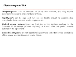 Complexity: SLAs can be complex to create and maintain, and may require
significant resources to implement and enforce.
Rigidity: SLAs can be rigid and may not be flexible enough to accommodate
changing business needs or service requirements.
Limited service options: SLAs can limit the service options available to the
customer, as the service provider may only be able to offer the specific services
outlined in the agreement.
Limited liability: SLAs are not legal binding contracts and often limited the liability
of the service provider in case of service failure.
Disadvantages of SLA
 
