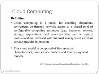 Cloud Computing
K.S.SENDHIL KUMAR
Definition
 Cloud computing is a model for enabling ubiquitous,
convenient, on-demand network access to a shared pool of
configurable computing resources (e.g., networks, servers,
storage, applications, and services) that can be rapidly
provisioned and released with minimal management effort or
service provider interaction.
 This cloud model is composed of five essential
characteristics, three service models, and four deployment
models.
NIST (National Institute of Standards and Technology) , Sep 2011.
 