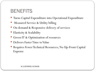 K.S.SENDHIL KUMAR
BENEFITS
 Turns Capital Expenditure into Operational Expenditure
 Measured Service & Utility billing
 On demand & Responsive delivery of services
 Elasticity & Scalability
 Green IT & Optimization of resources
 Delivers FasterTime toValue
 Requires FewerTechnical Resources; No Up-Front Capital
Expense
 