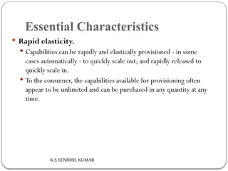 K.S.SENDHIL KUMAR
Essential Characteristics
 Rapid elasticity.
 Capabilities can be rapidly and elastically provisioned - in some
cases automatically - to quickly scale out; and rapidly released to
quickly scale in.
 To the consumer, the capabilities available for provisioning often
appear to be unlimited and can be purchased in any quantity at any
time.
 